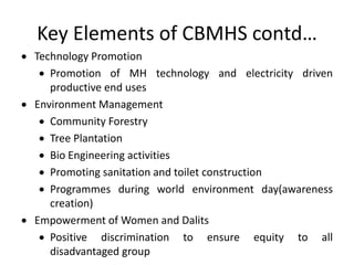 Key Elements of CBMHS contd…
 Technology Promotion
 Promotion of MH technology and electricity driven
productive end uses
 Environment Management
 Community Forestry
 Tree Plantation
 Bio Engineering activities
 Promoting sanitation and toilet construction
 Programmes during world environment day(awareness
creation)
 Empowerment of Women and Dalits
 Positive discrimination to ensure equity to all
disadvantaged group
 
