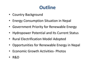 Outline
• Country Background
• Energy Consumption Situation in Nepal
• Government Priority for Renewable Energy
• Hydropower Potential and Its Current Status
• Rural Electrification Model Adopted
• Opportunities for Renewable Energy in Nepal
• Economic Growth Activities- Photos
• R&D
 