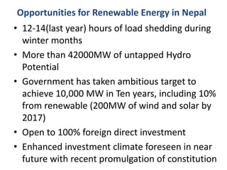 Opportunities for Renewable Energy in Nepal
• 12-14(last year) hours of load shedding during
winter months
• More than 42000MW of untapped Hydro
Potential
• Government has taken ambitious target to
achieve 10,000 MW in Ten years, including 10%
from renewable (200MW of wind and solar by
2017)
• Open to 100% foreign direct investment
• Enhanced investment climate foreseen in near
future with recent promulgation of constitution
 