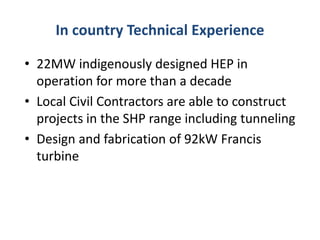 In country Technical Experience
• 22MW indigenously designed HEP in
operation for more than a decade
• Local Civil Contractors are able to construct
projects in the SHP range including tunneling
• Design and fabrication of 92kW Francis
turbine
 
