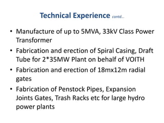 Technical Experience contd…
• Manufacture of up to 5MVA, 33kV Class Power
Transformer
• Fabrication and erection of Spiral Casing, Draft
Tube for 2*35MW Plant on behalf of VOITH
• Fabrication and erection of 18mx12m radial
gates
• Fabrication of Penstock Pipes, Expansion
Joints Gates, Trash Racks etc for large hydro
power plants
 