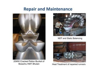 Repair and Maintenance
Heat Treatment of repaired runners
20MW Cracked Pelton Bucket of
Bosachu HEP, Bhutan
NDT and Static Balancing
 