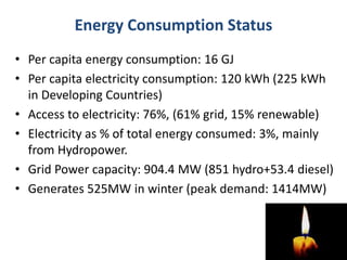 Energy Consumption Status
• Per capita energy consumption: 16 GJ
• Per capita electricity consumption: 120 kWh (225 kWh
in Developing Countries)
• Access to electricity: 76%, (61% grid, 15% renewable)
• Electricity as % of total energy consumed: 3%, mainly
from Hydropower.
• Grid Power capacity: 904.4 MW (851 hydro+53.4 diesel)
• Generates 525MW in winter (peak demand: 1414MW)
 