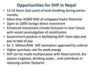 Opportunities for SHP in Nepal
• 12-14 hours (last year) of load shedding during winter
months
• More than 42000 MW of untapped Hydro Potential
• Open to 100% foreign direct investment
• Enhanced investment climate foreseen in near future
with recent promulgation of constitution
• Government positive in facilitating SHP: from take and
pay to take of pay
• Rs. 5 Million/MW VAT exemption approved by cabinet
• Higher purchase rate for peak energy
• SHP can be made multipurpose with flood control, dry
season irrigation, drinking water… and contribute in
reducing carbon footprint
 