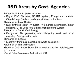 R&D Areas by Govt. Agencies
Research on Hydro power includes
• Digital ELC, Turbines, SCADA system, Energy and Internet
(Tele linking), Study on sediments impact on turbines
Research on Solar System,
• Dye synthesis solar PV, Solar PV Cleaning Mechanism, Solar
Mapping, Used Lead Acid Battery Management System
Research on Small Wind Energy
• Design on PM generator, wind blade for small and wind
mapping, Energy and Internet
Research on Biofuels
• Electricity from biofuels including waste cooking oil
Research on Mini grid system
•Study on Grid Impact Study, Smart inverter and net metering, pre-
paid meter
•Nepal Solar Calculator- Android and iOS
 