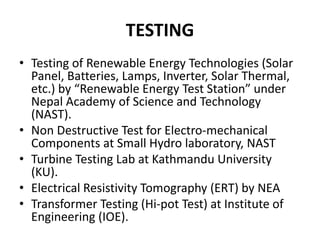 TESTING
• Testing of Renewable Energy Technologies (Solar
Panel, Batteries, Lamps, Inverter, Solar Thermal,
etc.) by “Renewable Energy Test Station” under
Nepal Academy of Science and Technology
(NAST).
• Non Destructive Test for Electro-mechanical
Components at Small Hydro laboratory, NAST
• Turbine Testing Lab at Kathmandu University
(KU).
• Electrical Resistivity Tomography (ERT) by NEA
• Transformer Testing (Hi-pot Test) at Institute of
Engineering (IOE).
 