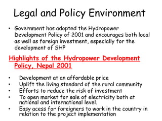 Legal and Policy Environment
• Government has adopted the Hydropower
Development Policy of 2001 and encourages both local
as well as foreign investment, especially for the
development of SHP
Highlights of the Hydropower Development
Policy, Nepal 2001
• Development at an affordable price
• Uplift the living standard of the rural community
• Efforts to reduce the risk of investment
• To open market for sale of electricity both at
national and international level.
• Easy acess for foreigners to work in the country in
relation to the project implementation
 