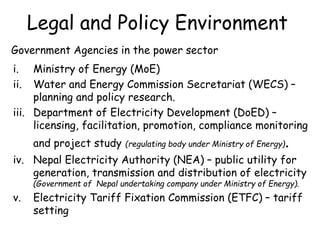Legal and Policy Environment
Government Agencies in the power sector
i. Ministry of Energy (MoE)
ii. Water and Energy Commission Secretariat (WECS) –
planning and policy research.
iii. Department of Electricity Development (DoED) –
licensing, facilitation, promotion, compliance monitoring
and project study (regulating body under Ministry of Energy).
iv. Nepal Electricity Authority (NEA) – public utility for
generation, transmission and distribution of electricity
(Government of Nepal undertaking company under Ministry of Energy).
v. Electricity Tariff Fixation Commission (ETFC) – tariff
setting
 