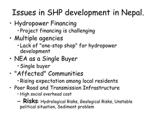 Issues in SHP development in Nepal.
• Hydropower Financing
• Project financing is challenging
• Multiple agencies
• Lack of "one-stop shop" for hydropower
development
• NEA as a Single Buyer
• Single buyer
• "Affected" Communities
• Rising expectation among local residents
• Poor Road and Transmission Infrastructure
• High social overhead cost
– Risks: Hydrological Risks, Geological Risks, Unstable
political situation, Sediment problem
 