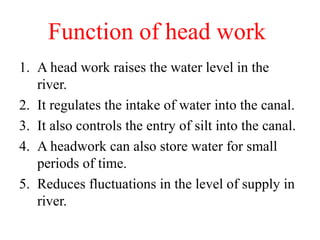 Function of head work
1. A head work raises the water level in the
river.
2. It regulates the intake of water into the canal.
3. It also controls the entry of silt into the canal.
4. A headwork can also store water for small
periods of time.
5. Reduces fluctuations in the level of supply in
river.
 