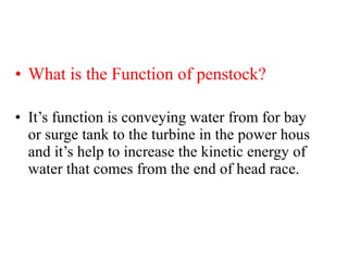 • What is the Function of penstock?
• It’s function is conveying water from for bay
or surge tank to the turbine in the power hous
and it’s help to increase the kinetic energy of
water that comes from the end of head race.
 