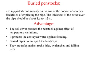 Buried penstocks:
are supported continuously on the soil at the bottom of a trench
backfilled after placing the pipe. The thickness of the cover over
the pipe should be about 1.o to 1.2 m.
Advantage:
• The soil cover protects the penstock against effect of
temperature variations,
• It protects the conveyed water against freezing.
• Buried pipes do not spoil the landscape.
• They are safer against rock slides, avalanches and falling
trees.
 