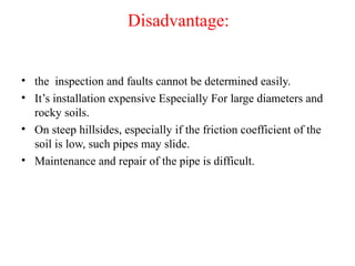 Disadvantage:
• the inspection and faults cannot be determined easily.
• It’s installation expensive Especially For large diameters and
rocky soils.
• On steep hillsides, especially if the friction coefficient of the
soil is low, such pipes may slide.
• Maintenance and repair of the pipe is difficult.
 
