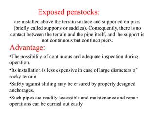 are installed above the terrain surface and supported on piers
(briefly called supports or saddles). Consequently, there is no
contact between the terrain and the pipe itself, and the support is
not continuous but confined piers.
Advantage:
•The possibility of continuous and adequate inspection during
operation.
•Its installation is less expensive in case of large diameters of
rocky terrain.
•Safety against sliding may be ensured by properly designed
anchorages.
•Such pipes are readily accessible and maintenance and repair
operations can be carried out easily
Exposed penstocks:
 