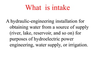 What is intake
A hydraulic-engineering installation for
obtaining water from a source of supply
(river, lake, reservoir, and so on) for
purposes of hydroelectric power
engineering, water supply, or irrigation.
 