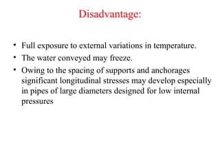 Disadvantage:
• Full exposure to external variations in temperature.
• The water conveyed may freeze.
• Owing to the spacing of supports and anchorages
significant longitudinal stresses may develop especially
in pipes of large diameters designed for low internal
pressures
 