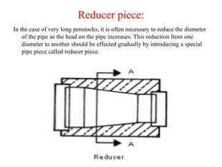 Reducer piece:
In the case of very long penstocks, it is often necessary to reduce the diameter
of the pipe as the head on the pipe increases. This reduction from one
diameter to another should be effected gradually by introducing a special
pipe piece called reducer piece.
 