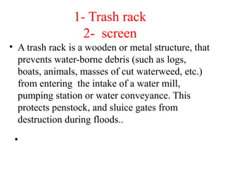 1- Trash rack
2- screen
• A trash rack is a wooden or metal structure, that
prevents water-borne debris (such as logs,
boats, animals, masses of cut waterweed, etc.)
from entering the intake of a water mill,
pumping station or water conveyance. This
protects penstock, and sluice gates from
destruction during floods..
• Usually positioned in forebay or intake
structure.
 