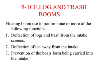 5- ICE,LOG,AND TRASH
BOOMS
Floating boom use to perform one or more of the
following functions
1. Deflection of logs and trash from the intake
screens.
2. Deflection of ice away from the intake.
3. Prevention of the boats form being carried into
the intake
 