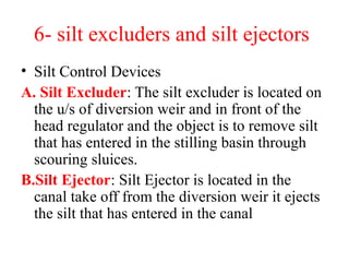 6- silt excluders and silt ejectors
• Silt Control Devices
A. Silt Excluder: The silt excluder is located on
the u/s of diversion weir and in front of the
head regulator and the object is to remove silt
that has entered in the stilling basin through
scouring sluices.
B.Silt Ejector: Silt Ejector is located in the
canal take off from the diversion weir it ejects
the silt that has entered in the canal
 