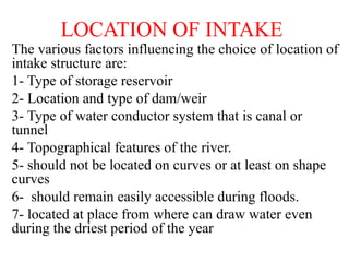 LOCATION OF INTAKE
The various factors influencing the choice of location of
intake structure are:
1- Type of storage reservoir
2- Location and type of dam/weir
3- Type of water conductor system that is canal or
tunnel
4- Topographical features of the river.
5- should not be located on curves or at least on shape
curves
6- should remain easily accessible during floods.
7- located at place from where can draw water even
during the driest period of the year
 
