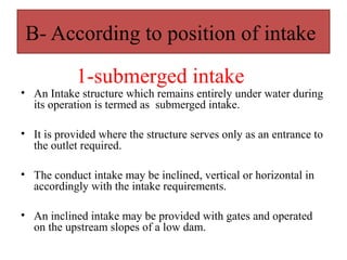 B- According to position of intake
• An Intake structure which remains entirely under water during
its operation is termed as submerged intake.
• It is provided where the structure serves only as an entrance to
the outlet required.
• The conduct intake may be inclined, vertical or horizontal in
accordingly with the intake requirements.
• An inclined intake may be provided with gates and operated
on the upstream slopes of a low dam.
1-submerged intake
 