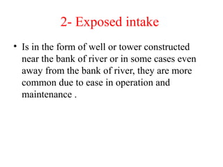 2- Exposed intake
• Is in the form of well or tower constructed
near the bank of river or in some cases even
away from the bank of river, they are more
common due to ease in operation and
maintenance .
 