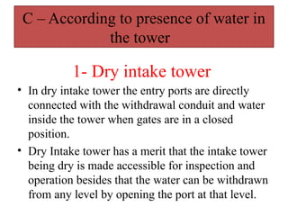 C – According to presence of water in
the tower
• In dry intake tower the entry ports are directly
connected with the withdrawal conduit and water
inside the tower when gates are in a closed
position.
• Dry Intake tower has a merit that the intake tower
being dry is made accessible for inspection and
operation besides that the water can be withdrawn
from any level by opening the port at that level.
1- Dry intake tower
 