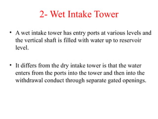 2- Wet Intake Tower
• A wet intake tower has entry ports at various levels and
the vertical shaft is filled with water up to reservoir
level.
• It differs from the dry intake tower is that the water
enters from the ports into the tower and then into the
withdrawal conduct through separate gated openings.
 