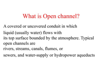 What is Open channel?
A covered or uncovered conduit in which
liquid (usually water) flows with
its top surface bounded by the atmosphere. Typical
open channels are
rivers, streams, canals, flumes, or
sewers, and water-supply or hydropower aqueducts
 