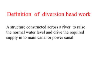 Definition of diversion head work
A structure constructed across a river to raise
the normal water level and drive the required
supply in to main canal or power canal
 