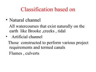 Classification based on
• Natural channel
All watercourses that exist naturally on the
earth like Brooke ,creeks , tidal
• Artificial channel
Those constructed to perform various project
requirements and termed canals
Flumes , culverts
 