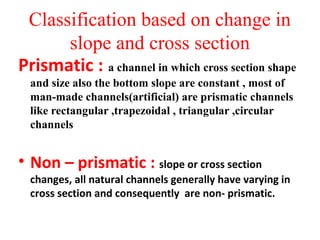 Classification based on change in
slope and cross section
Prismatic : a channel in which cross section shape
and size also the bottom slope are constant , most of
man-made channels(artificial) are prismatic channels
like rectangular ,trapezoidal , triangular ,circular
channels
• Non – prismatic : slope or cross section
changes, all natural channels generally have varying in
cross section and consequently are non- prismatic.
 