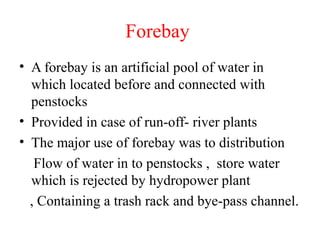 Forebay
• A forebay is an artificial pool of water in
which located before and connected with
penstocks
• Provided in case of run-off- river plants
• The major use of forebay was to distribution
Flow of water in to penstocks , store water
which is rejected by hydropower plant
, Containing a trash rack and bye-pass channel.
 