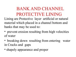 BANK AND CHANNEL
PROTECTIVE LINING
Lining are Protective layer artiﬁcial or natural
material which placed in a channel bottom and
banks that may be used to:
• prevent erosion resulting from high velocities
of water
• breaking down resulting from entering water
in Cracks and gaps
• shapely appearance and proper
 