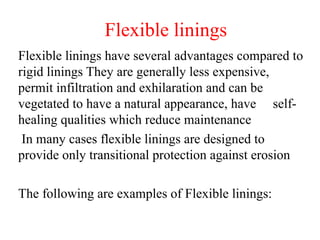 Flexible linings
Flexible linings have several advantages compared to
rigid linings They are generally less expensive,
permit infiltration and exhilaration and can be
vegetated to have a natural appearance, have self-
healing qualities which reduce maintenance
In many cases flexible linings are designed to
provide only transitional protection against erosion
The following are examples of Flexible linings:
 
