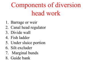 Components of diversion
head work
1. Barrage or weir
2. Canal head regulator
3. Divide wall
4. Fish ladder
5. Under sluice portion
6. Silt excluder
7. Marginal bunds
8. Guide bank
 