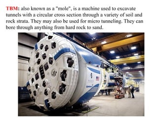 TBM: also known as a "mole", is a machine used to excavate
tunnels with a circular cross section through a variety of soil and
rock strata. They may also be used for micro tunneling. They can
bore through anything from hard rock to sand.
 