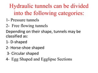 Hydraulic tunnels can be divided
into the following categories:
1- Pressure tunnels
2- Free flowing tunnels
Depending on their shape, tunnels may be
classified as:
1- D-shaped
2- Horse-shoe shaped
3- Circular shaped
4- Egg Shaped and Egglipse Sections
 