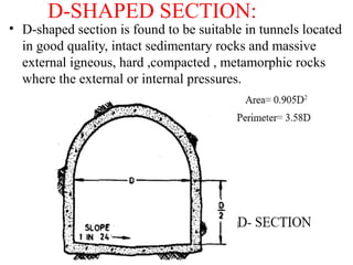 D-SHAPED SECTION:
• D-shaped section is found to be suitable in tunnels located
in good quality, intact sedimentary rocks and massive
external igneous, hard ,compacted , metamorphic rocks
where the external or internal pressures.
 