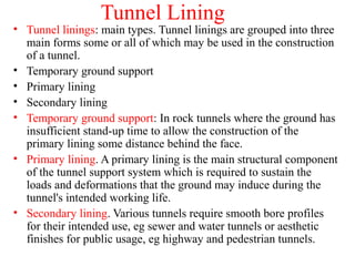 Tunnel Lining
• Tunnel linings: main types. Tunnel linings are grouped into three
main forms some or all of which may be used in the construction
of a tunnel.
• Temporary ground support
• Primary lining
• Secondary lining
• Temporary ground support: In rock tunnels where the ground has
insufficient stand-up time to allow the construction of the
primary lining some distance behind the face.
• Primary lining. A primary lining is the main structural component
of the tunnel support system which is required to sustain the
loads and deformations that the ground may induce during the
tunnel's intended working life.
• Secondary lining. Various tunnels require smooth bore profiles
for their intended use, eg sewer and water tunnels or aesthetic
finishes for public usage, eg highway and pedestrian tunnels.
 