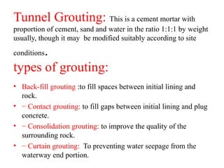 Tunnel Grouting: This is a cement mortar with
proportion of cement, sand and water in the ratio 1:1:1 by weight
usually, though it may be modified suitably according to site
conditions.
types of grouting:
• Back-fill grouting :to fill spaces between initial lining and
rock.
• − Contact grouting: to fill gaps between initial lining and plug
concrete.
• − Consolidation grouting: to improve the quality of the
surrounding rock.
• − Curtain grouting: To preventing water seepage from the
waterway end portion.
 