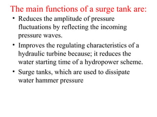 The main functions of a surge tank are:
• Reduces the amplitude of pressure
fluctuations by reflecting the incoming
pressure waves.
• Improves the regulating characteristics of a
hydraulic turbine because; it reduces the
water starting time of a hydropower scheme.
• Surge tanks, which are used to dissipate
water hammer pressure
 