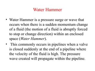 Water Hammer
• Water Hammer is a pressure surge or wave that
occurs when there is a sudden momentum change
of a fluid (the motion of a fluid is abruptly forced
to stop or change direction) within an enclosed
space (Water Hammer).
• This commonly occurs in pipelines when a valve
is closed suddenly at the end of a pipeline where
the velocity of the fluid is high. The pressure
wave created will propagate within the pipeline.
 