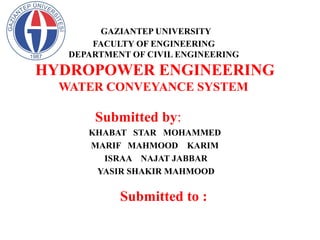 GAZIANTEP UNIVERSITY
FACULTY OF ENGINEERING
DEPARTMENT OF CIVIL ENGINEERING
HYDROPOWER ENGINEERING
WATER CONVEYANCE SYSTEM
Submitted by:
KHABAT STAR MOHAMMED
MARIF MAHMOOD KARIM
ISRAA NAJAT JABBAR
YASIR SHAKIR MAHMOOD
Submitted to :
Doç.Dr.Aytaç Güven
 