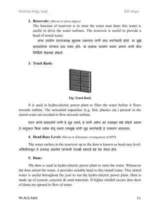 Electrical Engg. Dept. SGP-Atigre
Mr.N.S.Patil 11
2. Reservoir: (Shown in above figure)
The function of reservoir is to store the water near dam; this water is
useful to drive the water turbines. The reservoir is useful to provide a
head of stored water.
3. Track Rash:
Fig: Track Rack
It is used in hydro-electric power plant to filter the water before it flows
towards turbine. The unwanted impurities (e.g. fish, plastics etc.) present in the
stored water are avoided to flow towards turbine.
,
4. Head-Race Level: (Shown in Schematic arrangement of HPP)
The water surface in the reservoir up to the dam is known as head-race level.
5. Dam:
The dam is used in hydro-electric power plant to store the water. Whenever
the dam stored the water, it provides suitable head to this stored water. This stored
water is useful throughout the year to run the hydro-electric power plant. Dam is
made up of cement, concrete & sand materials. If higher rainfall occurs then door
of dams are opened to flow of water.
 