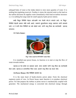 Electrical Engg. Dept. SGP-Atigre
Mr.N.S.Patil 16
enlarged body of water at the intake (dam) to store more quantity of water. It is
nothing but regulating reservoir. Forebay is stores the rejected water as the load on
the turbine decreases & supplies water immediately when load on turbine increases
i.e. it is nothing but surge tank for small capacity hydro power station.
---
11.Valve house:
Fig: Valve used to ON/OFF water flow
It is installed near power house, its function is to start or stop the flow of
water towards turbine.
12.Power House:
It is the main heart of hydro-electric power plant. Form the electrical
engineers point of view. In Power house main function is to produce electrical
power. For that purpose the turbine or prime mover is mechanically coupled with
generator. The mechanical energy is converted into electrical energy through
 