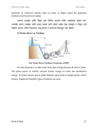 Electrical Engg. Dept. SGP-Atigre
Mr.N.S.Patil 17
generator or whenever turbine starts to rotate at higher speed the generator
produces electrical power output.
13.Prime Mover or Turbine:
Fig: Prime Mover (Turbine) # Generator of HPP
Its main function is to take water from dam at high pressure & start to rotate.
The prime mover or turbine converts kinetic energy of water into mechanical
energy. In hydro-electric power plant depends upon head or height pelton wheel,
Francis, Kaplan & Propeller types of turbines are used.
 