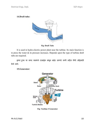 Electrical Engg. Dept. SGP-Atigre
Mr.N.S.Patil 18
14.Draft tube:
Fig: Draft Tube
It is used in hydro-electric power plant near the turbine. Its main function is
to press the water & its pressure increases. Depends upon the type of turbine draft
tube are required.
15.Generator:
Fig: Turbine # Generator
 