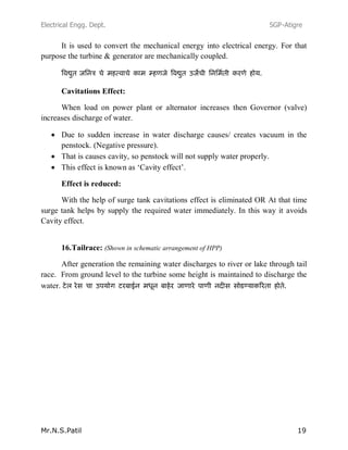 Electrical Engg. Dept. SGP-Atigre
Mr.N.S.Patil 19
It is used to convert the mechanical energy into electrical energy. For that
purpose the turbine & generator are mechanically coupled.
Cavitations Effect:
When load on power plant or alternator increases then Governor (valve)
increases discharge of water.
Due to sudden increase in water discharge causes/ creates vacuum in the
penstock. (Negative pressure).
That is causes cavity, so penstock will not supply water properly.
This effect is known as ‘Cavity effect’.
Effect is reduced:
With the help of surge tank cavitations effect is eliminated OR At that time
surge tank helps by supply the required water immediately. In this way it avoids
Cavity effect.
16.Tailrace: (Shown in schematic arrangement of HPP)
After generation the remaining water discharges to river or lake through tail
race. From ground level to the turbine some height is maintained to discharge the
water.
 